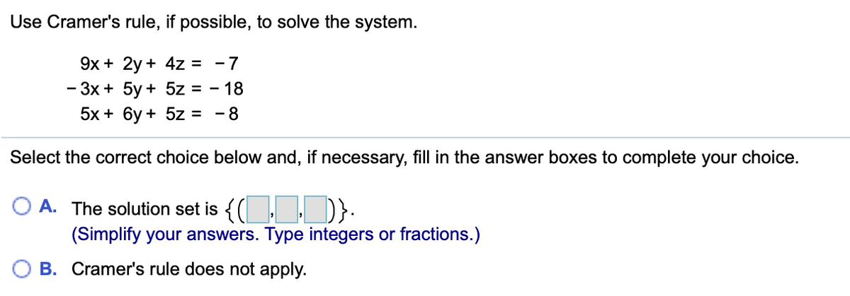 Use Cramer's rule, if possible, to solve the system.
9x + 2y + 4z = -7
- Зх + 5у + 5z %3D - 18
5x + 6у + 5z 3D -8
Select the correct choice below and, if necessary, fill in the answer boxes to complete your choice.
O A. The solution set is {(, )}.
(Simplify your answers. Type integers or fractions.)
B. Cramer's rule does not apply.
