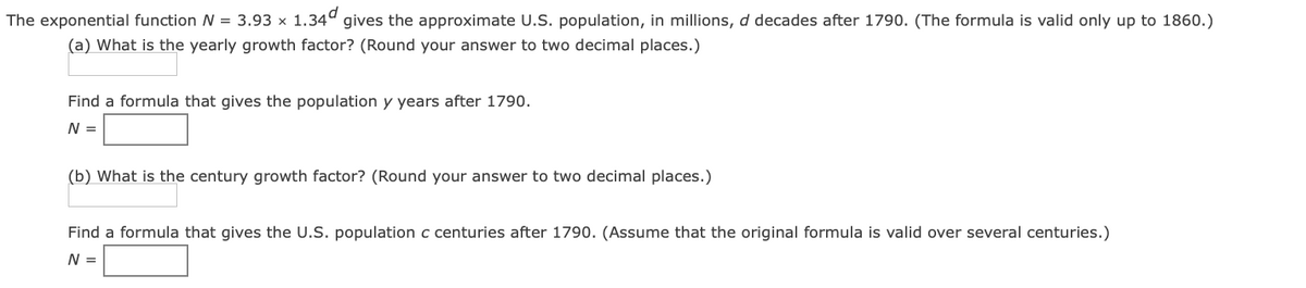 The exponential function N = 3.93 x 1.34º gives the approximate U.S. population, in millions, d decades after 1790. (The formula is valid only up to 1860.)
(a) What is the yearly growth factor? (Round your answer to two decimal places.)
Find a formula that gives the population y years after 1790.
N =
(b) What is the century growth factor? (Round your answer to two decimal places.)
Find a formula that gives the U.S. population c centuries after 1790. (Assume that the original formula is valid over several centuries.)
N =
