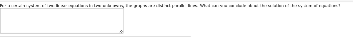 For a certain system of two linear equations in two unknowns, the graphs are distinct parallel lines. What can you conclude about the solution of the system of equations?
