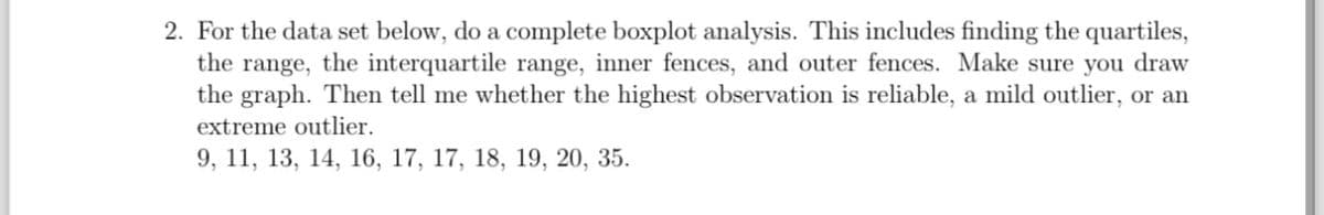 2. For the data set below, do a complete boxplot analysis. This includes finding the quartiles,
the range, the interquartile range, inner fences, and outer fences. Make sure you draw
the graph. Then tell me whether the highest observation is reliable, a mild outlier, or an
extreme outlier.
9, 11, 13, 14, 16, 17, 17, 18, 19, 20, 35.