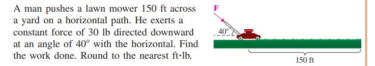 A man pushes a lawn mower 150 ft across
a yard on a horizontal path. He exerts a
constant force of 30 lb directed downward
F
40°
at an angle of 40° with the horizontal. Find
the work done. Round to the nearest ft-lb.
150 ft
