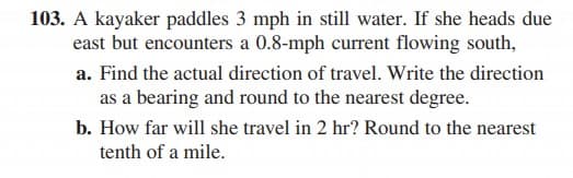 103. A kayaker paddles 3 mph in still water. If she heads due
east but encounters a 0.8-mph current flowing south,
a. Find the actual direction of travel. Write the direction
as a bearing and round to the nearest degree.
b. How far will she travel in 2 hr? Round to the nearest
tenth of a mile.
