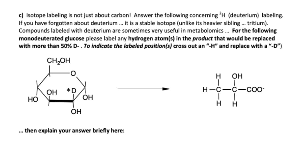 c) Isotope labeling is not just about carbon! Answer the following concerning ?H (deuterium) labeling.
If you have forgotten about deuterium .. it is a stable isotope (unlike its heavier sibling.. tritium).
Compounds labeled with deuterium are sometimes very useful in metabolomics . For the following
monodeuterated glucose please label any hydrogen atom(s) in the product that would be replaced
with more than 50% D- . To indicate the labeled position(s) cross out an "-H" and replace with a "-D")
CH,OH
H
OH
Н-с—с
-CO-
*D
OH
OH
НО
H.
OH
.. then explain your answer briefly here:
오
