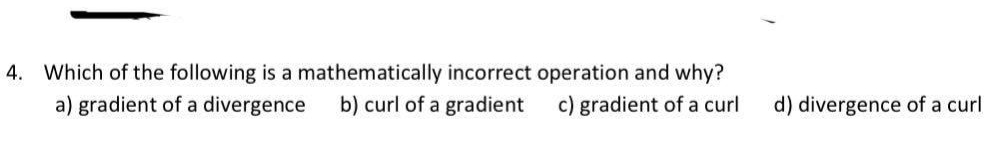 4. Which of the following is a mathematically incorrect operation and why?
a) gradient of a divergence b) curl of a gradient
c) gradient of a curl
d) divergence of a curl