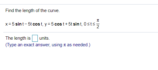 ### Curve Length Calculation

#### Problem Statement
Find the length of the curve defined by the parametric equations:

\[ x = 5 \sin t - 5t \cos t, \quad y = 5 \cos t + 5t \sin t, \quad 0 \leq t \leq \frac{\pi}{2} \]

#### Objective
Determine the length of the curve within the given interval.

The formula for the length \(L\) of a curve defined by parametric equations \( x = f(t) \) and \( y = g(t) \) over an interval \([a, b]\) is given by:

\[ L = \int_{a}^{b} \sqrt{\left( \frac{dx}{dt} \right)^2 + \left( \frac{dy}{dt} \right)^2} \, dt \]

#### Solution Steps
1. **Calculate the derivatives:**
    - Find \( \frac{dx}{dt} \)
    - Find \( \frac{dy}{dt} \)
  
2. **Substitute the derivatives into the length formula:**
  
3. **Evaluate the integral:**
  
#### Given Data:
\[ x = 5 \sin t - 5 t \cos t \]
\[ y = 5 \cos t + 5 t \sin t \]
\[ 0 \leq t \leq \frac{\pi}{2} \]

#### Length Calculation
\[ \text{The length is} \, \boxed{\text{units}}. \]
*(Type an exact answer, using \(\pi\) as needed.)*

This transcribed and described the educational task of finding the length of a parametric curve within a specified interval, detailing the necessary formulas and steps involved.