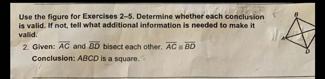 ### Exercise Instructions

**Use the figure for Exercises 2–5. Determine whether each conclusion is valid. If not, tell what additional information is needed to make it valid.**

**Given:**
- \( \overline{AC} \) and \( \overline{BD} \) bisect each other.
- \( \overline{AC} \cong \overline{BD} \)

**Conclusion:**
- ABCD is a square.

### Explanation of the Diagram

The diagram shows a quadrilateral ABCD with diagonals \( \overline{AC} \) and \( \overline{BD} \). These diagonals intersect at a point inside the quadrilateral.

### Analysis

For quadrilateral ABCD to be determined as a square based on the given conditions:
1. The diagonals \( \overline{AC} \) and \( \overline{BD} \) bisect each other.
2. \( \overline{AC} \) is congruent to \( \overline{BD} \).

To conclude that ABCD is a square, the following additional information is required:
- Each of the angles between the sides of the quadrilateral must be 90 degrees.
- The diagonals must not only bisect each other and be of equal length, but they must also bisect at right angles.

Without this information, the given conditions are insufficient to conclude that ABCD is indeed a square; they would only confirm that ABCD is a rhombus.