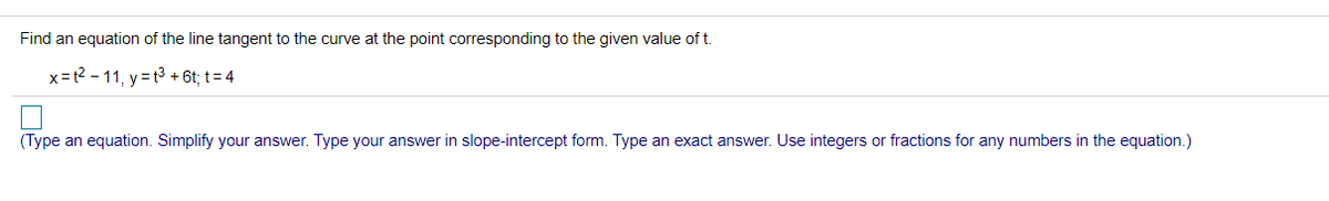 **Problem Statement:**

Find an equation of the line tangent to the curve at the point corresponding to the given value of \( t \).

\( x = t^2 - 11, \quad y = t^3 + 6t; \quad t = 4 \)

**Solution:**

(Type an equation. Simplify your answer. Type your answer in slope-intercept form. Type an exact answer. Use integers or fractions for any numbers in the equation.)