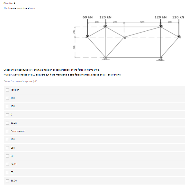 Situation 4
The truee ia londed se ehown.
60 kN
120 kN
120 kN
120 kN
3m
3m
6m
3m
Cnccse the magnitude (kN) ana type (tenaion or ocmpression) cf the foroe in member FE
NOTE: Alweye ohocse two (2) anawere but if the member ia zeroforoe member ohoose one (1) anawer only.
Seleot the correct reoponoe(o):
Teneion
160
100
O 63.25
Compreseion
180
260
60
O 7211
50
56.06
O O
O O O
O O O
