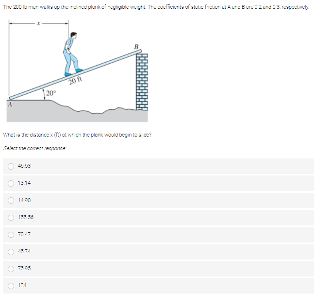 The 200-lo man walks up the inclined plank of negligible weignt. The coefficients of static friction at A and Bare 0.2 ana 0.3, respectively.
20 ft
| 20°
What is the distence x (ft) at which the plank would begin to slice?
Select the correct response:
45.53
13.14
14.90
155.56
70.47
45.74
75.95
134
