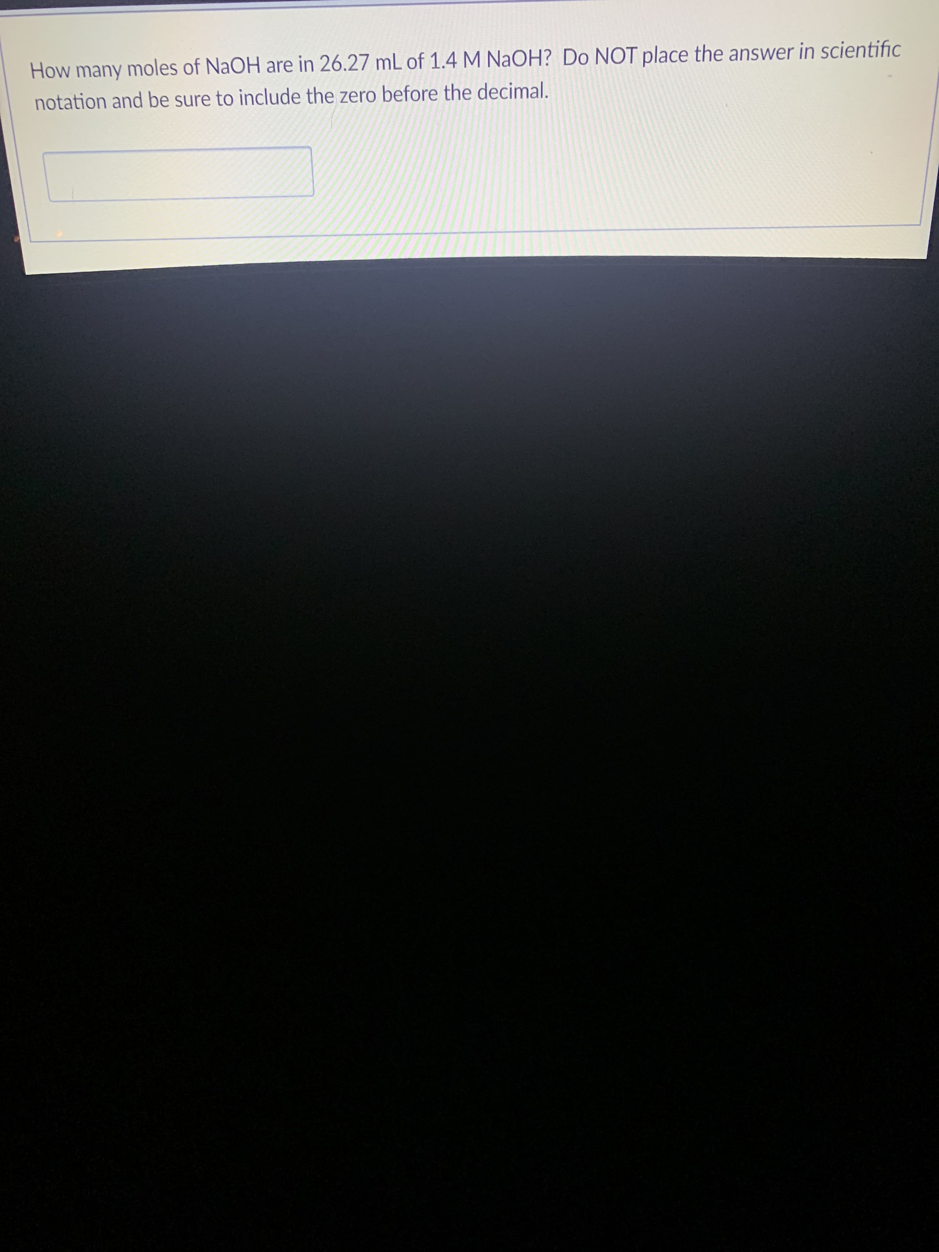 How many moles of NaOH are in 26.27 mL of 1.4 M NAOH? Do NOT place the answer in scientific
notation and be sure to include the zero before the decimal.
