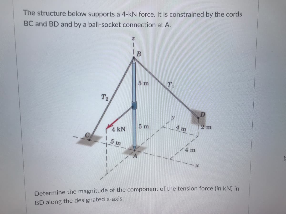 The structure below supports a 4-kN force. It is constrained by the cords
BC and BD and by a ball-socket connection at A.
5 m
T1
T2
2 m
5 m
4 m
4 kN
5 m
4 m
Determine the magnitude of the component of the tension force (in kN) in
BD along the designated x-axis.
