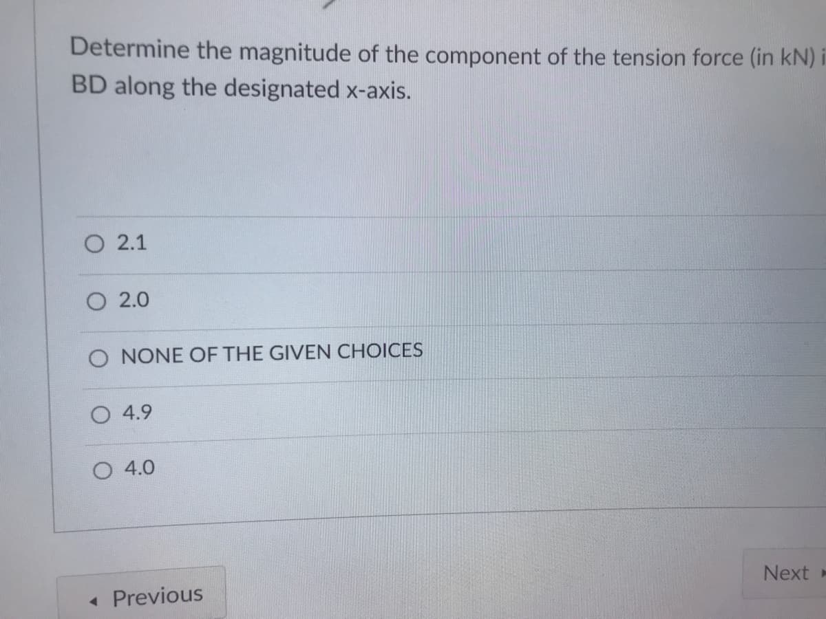 Determine the magnitude of the component of the tension force (in kN)
BD along the designated x-axis.
O 2.1
O 2.0
O NONE OF THE GIVEN CHOICES
O 4.9
O 4.0
Next -
« Previous
