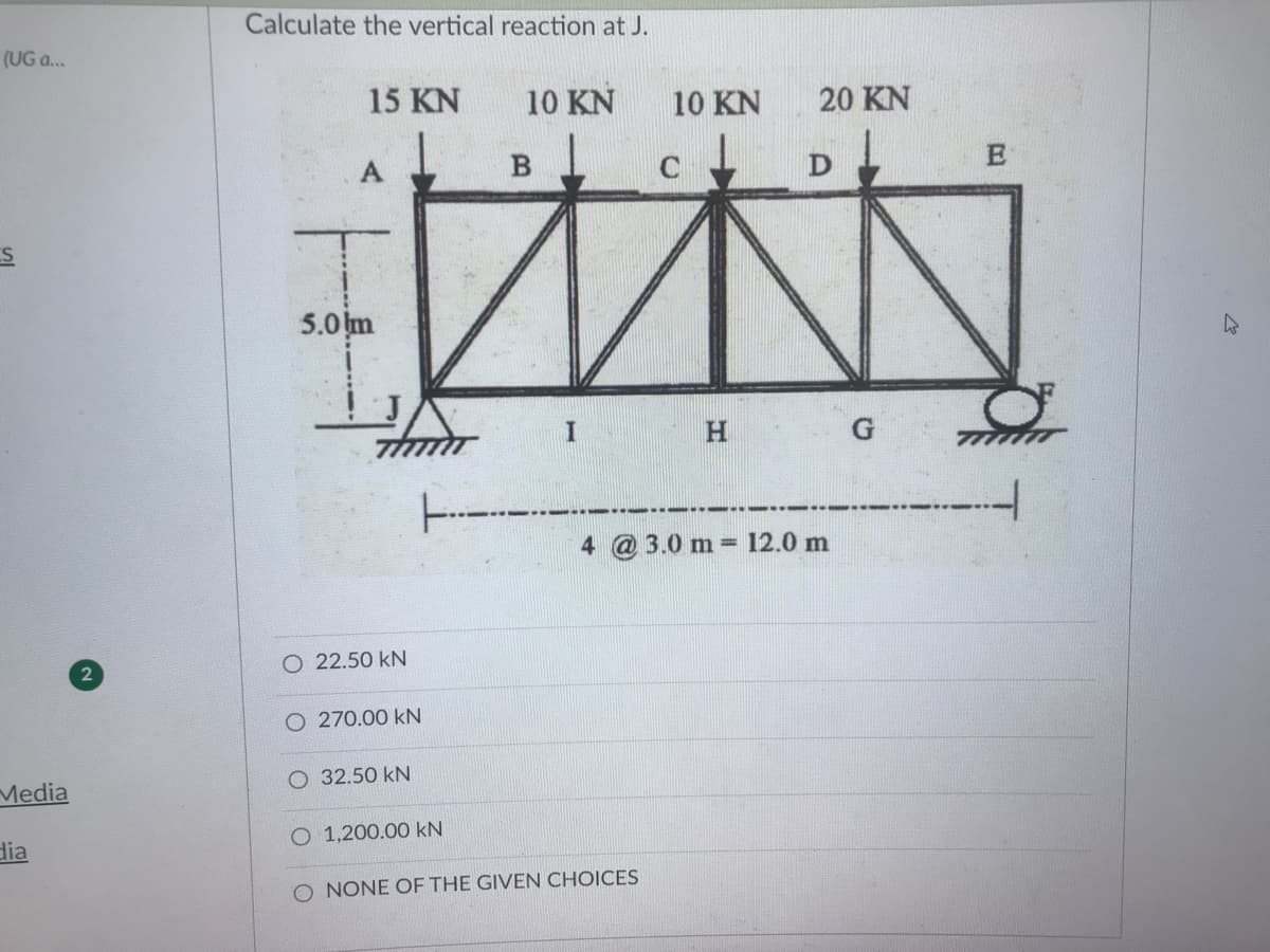 Calculate the vertical reaction at J.
(UG a...
15 KN
10 KN
10 KN
20 KN
5.0 m
3.0 m =
12.0 m
O 22.50 kN
O 270.00 kN
O 32.50 kN
Media
O 1,200.00 kN
dia
O NONE OF THE GIVEN CHOICES
