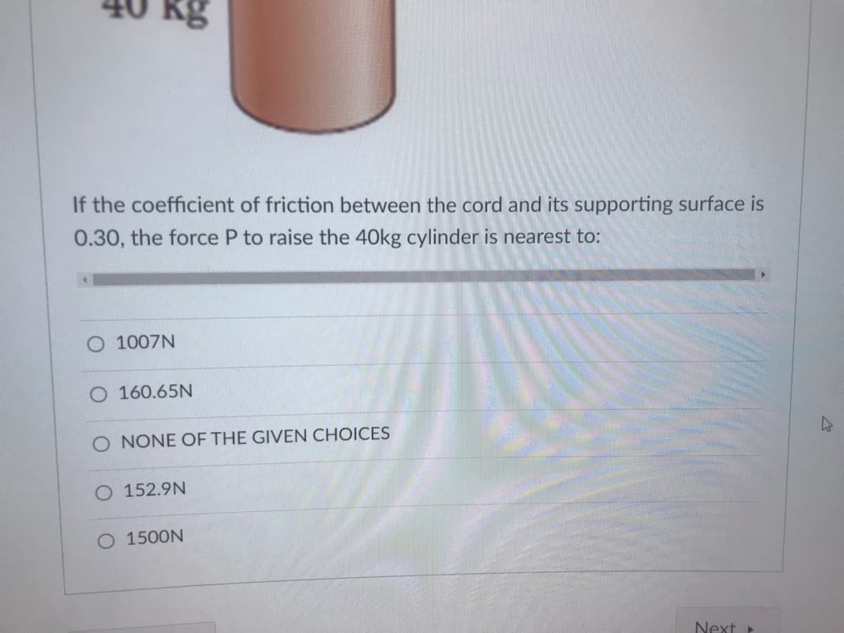 kg
If the coefficient of friction between the cord and its supporting surface is
0.30, the force P to raise the 40kg cylinder is nearest to:
O 1007N
O 160.65N
O NONE OF THE GIVEN CHOICES
152.9N
O 1500N
Next
