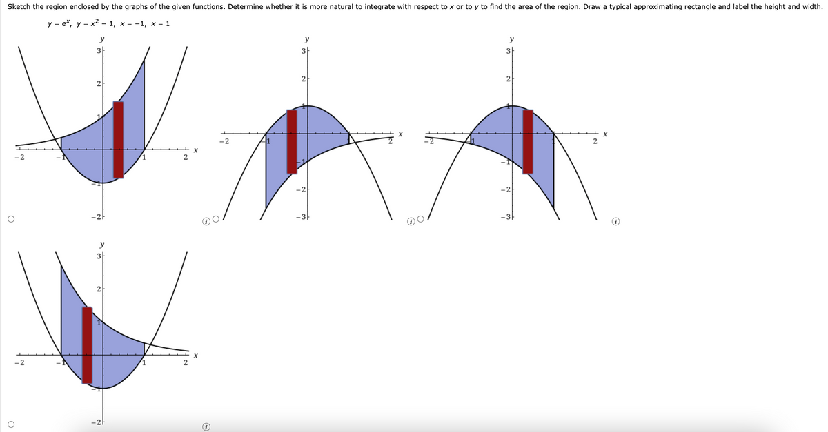 Sketch the region enclosed by the graphs of the given functions. Determine whether it is more natural to integrate with respect to x or to y to find the area of the region. Draw a typical approximating rectangle and label the height and width.
y = ex, y = x² - 1, x = −1, x = 1
y
-2
-2
O
3
2
-2
y
3
2
-2
2
2
X
X
-2
1
y
3
2
-21
-3
X
y
3
2
-21
-3
2
X
i