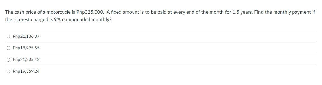 The cash price of a motorcycle is Php325,000. A fixed amount is to be paid at every end of the month for 1.5 years. Find the monthly payment if
the interest charged is 9% compounded monthly?
O Php21,136.37
O Php18,995.55
O Php21,205.42
O Php19,369.24
