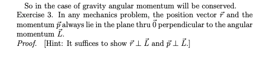 So in the case of gravity angular momentum will be conserved.
Exercise 3. In any mechanics problem, the position vector i and the
momentum palways lie in the plane thru õ perpendicular to the angular
momentum L.
Proof. [Hint: It suffices to show Fl I and pl L.]
