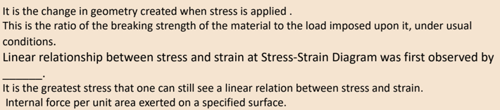 It is the change in geometry created when stress is applied.
This is the ratio of the breaking strength of the material to the load imposed upon it, under usual
conditions.
Linear relationship between stress and strain at Stress-Strain Diagram was first observed by
It is the greatest stress that one can still see a linear relation between stress and strain.
Internal force per unit area exerted on a specified surface.
