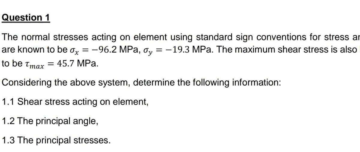 Question 1
The normal stresses acting on element using standard sign conventions for stress ar
are known to be o, = -96.2 MPa, o, = -19.3 MPa. The maximum shear stress is also
to be tmax = 45.7 MPa.
Considering the above system, determine the following information:
1.1 Shear stress acting on element,
1.2 The principal angle,
1.3 The principal stresses.
