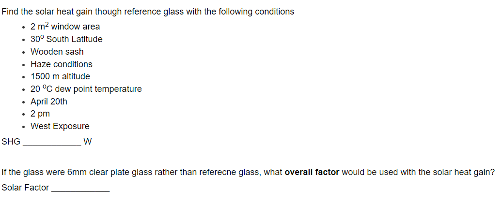 Find the solar heat gain though reference glass with the following conditions
• 2 m² window area
• 30° South Latitude
. Wooden sash
• Haze conditions
. 1500 m altitude
• 20 °C dew point temperature
• April 20th
• 2 pm
• West Exposure
SHG
W
If the glass were 6mm clear plate glass rather than referecne glass, what overall factor would be used with the solar heat gain?
Solar Factor