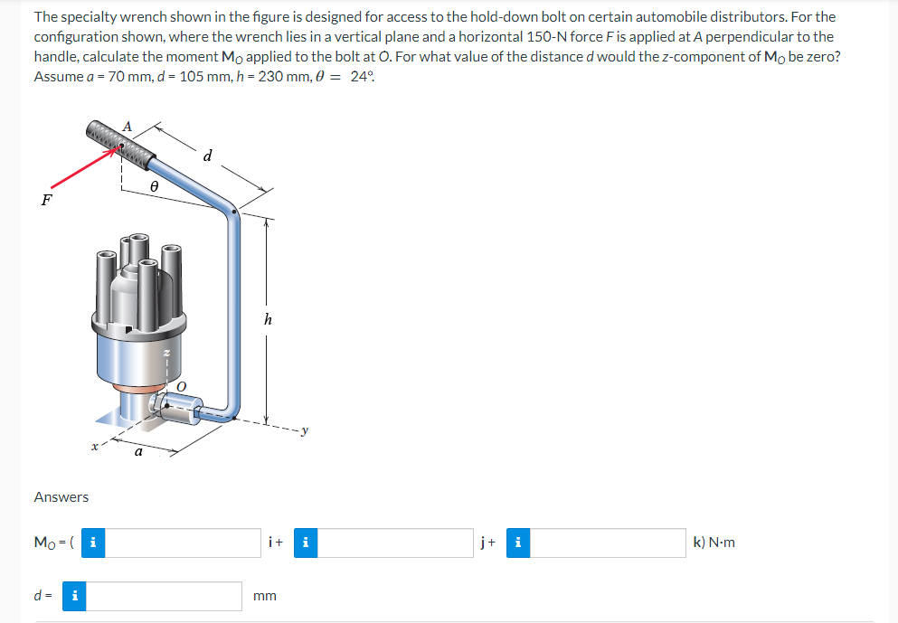 The specialty wrench shown in the figure is designed for access to the hold-down bolt on certain automobile distributors. For the
configuration shown, where the wrench lies in a vertical plane and a horizontal 150-N force F is applied at A perpendicular to the
handle, calculate the moment Mo applied to the bolt at O. For what value of the distance d would the z-component of Mo be zero?
Assume a = 70 mm, d = 105 mm, h = 230 mm, 0 = 24°
F
Answers
Mo (i
d =
i
0
i+ i
mm
j+
k) N-m