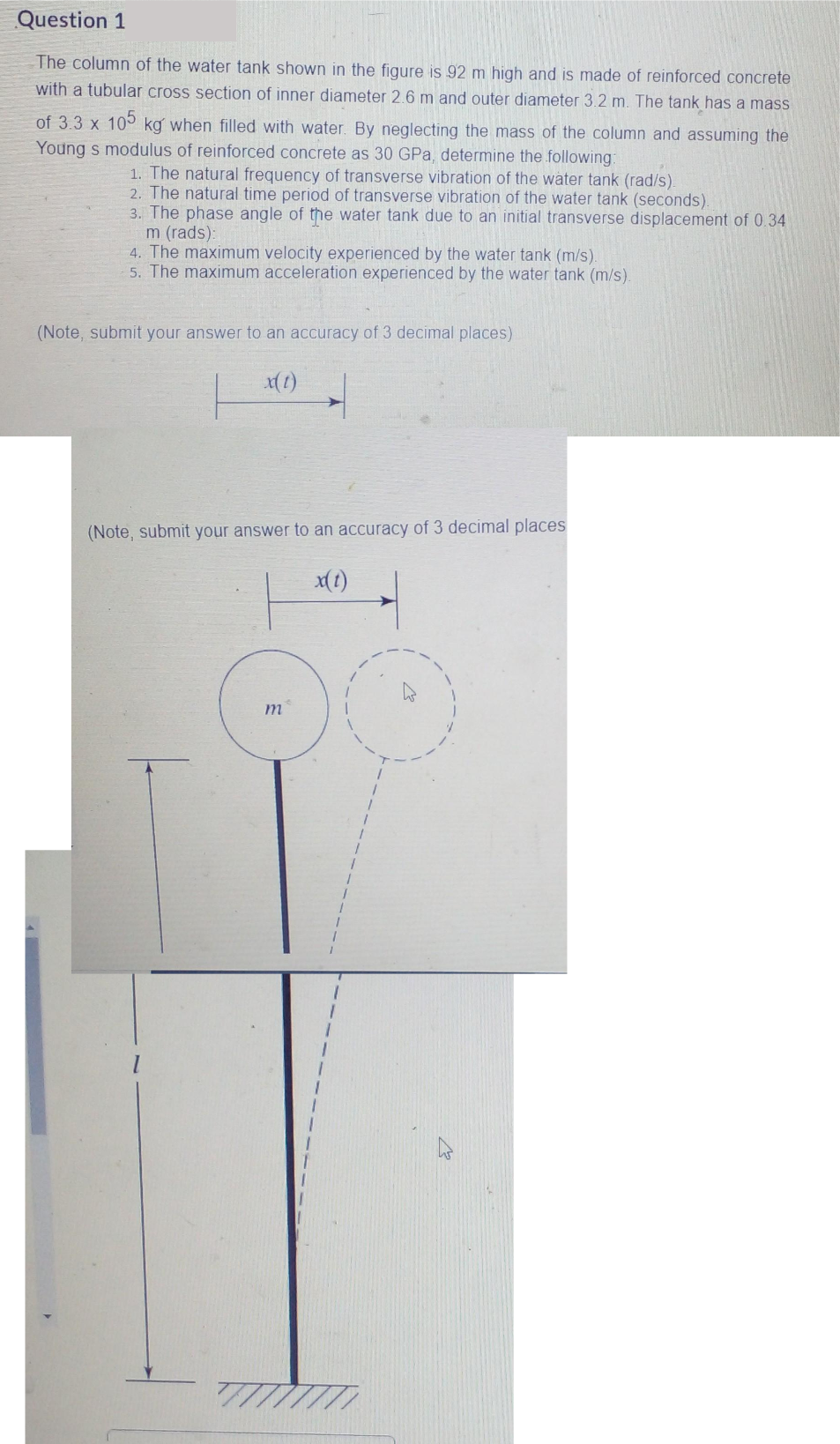 Question 1
The column of the water tank shown in the figure is 92 m high and is made of reinforced concrete
with a tubular cross section of inner diameter 2.6 m and outer diameter 3.2 m. The tank has a mass
105
of 3.3 x kg when filled with water. By neglecting the mass of the column and assuming the
Young s modulus of reinforced concrete as 30 GPa, determine the following:
1. The natural frequency of transverse vibration of the water tank (rad/s).
2. The natural time period of transverse vibration of the water tank (seconds).
3. The phase angle of the water tank due to an initial transverse displacement of 0.34
m (rads):
4. The maximum velocity experienced by the water tank (m/s).
5. The maximum acceleration experienced by the water tank (m/s).
(Note, submit your answer to an accuracy of 3 decimal places)
x(t)
(Note, submit your answer to an accuracy of 3 decimal places
x(t)
m
7777777