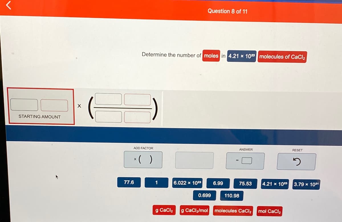 Question 8 of 11
Determine the number of moles in 4.21 x 1023 molecules of CaCl2
STARTING AMOUNT
ADD FACTOR
ANSWER
RESET
*( )
77.6
1
6.022 x 1023
6.99
75.53
4.21 x 1023
3.79 x 1021
0.699
110.98
g CaClz
g CaClz/mol
molecules CaCl2
mol CaCl2
