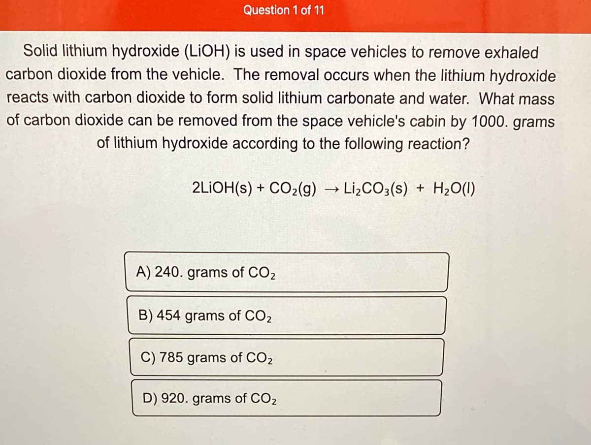 Question 1 of 11
Solid lithium hydroxide (LIOH) is used in space vehicles to remove exhaled
carbon dioxide from the vehicle. The removal occurs when the lithium hydroxide
reacts with carbon dioxide to form solid lithium carbonate and water. What mass
of carbon dioxide can be removed from the space vehicle's cabin by 1000. grams
of lithium hydroxide according to the following reaction?
2LIOH(s) + CO2(g) → Lİ¿CO3(s) + H2O(1)
A) 240. grams of CO2
B) 454 grams of CO2
C) 785 grams of CO2
D) 920. grams of CO2
