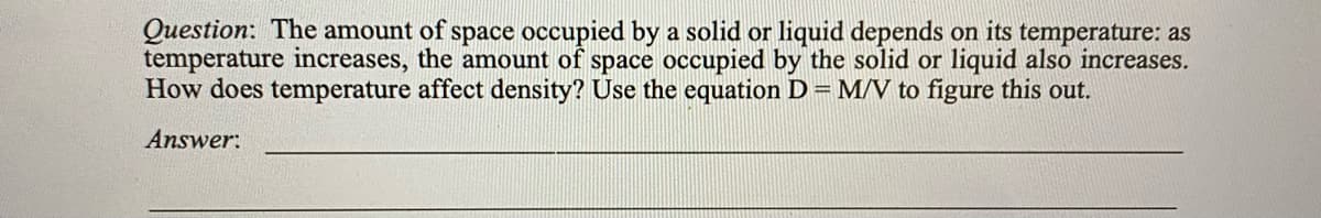 Question: The amount of space occupied by a solid or liquid depends on its temperature: as
temperature increases, the amount of space occupied by the solid or liquid also increases.
How does temperature affect density? Use the equation D = M/V to figure this out.
Answer:
