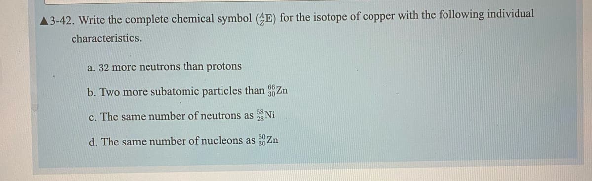 A3-42. Write the complete chemical symbol (4E) for the isotope of copper with the following individual
characteristics.
a. 32 more neutrons than protons
b. Two more subatomic particles than Zn
c. The same number of neutrons as Ni
d. The same number of nucleons as 00Zn
