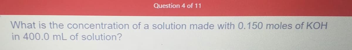 Question 4 of 11
What is the concentration of a solution made with 0.150 moles of KOH
in 400.0 mL of solution?
