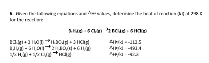 6. Given the following equations and AH• values, determine the heat of reaction (kJ) at 298 K
for the reaction:
B,H.(g) + 6 Cl,(g) →2 BCI,(g) + 6 HCI(g)
BCI,(g) + 3 H,0(I)H,BO,(g) + 3 HCI(g)
B,Ho(g) + 6 H,0(I)
1/2 H,(8) + 1/2 Cl(g) HCI(g)
AH•/kJ = -112.5
AHo/kJ = -493.4
AH•/kJ = -92.3
2 H,BO,(s) + 6 H,(g)
