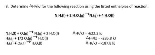 8. Determine AH/kJ for the following reaction using the listed enthalpies of reaction:
N,H.(1) + 2 H,O.(g) N(g) + 4 H,O(I)
N,H.(1) + O,(g) → N.(8) + 2 H,O(1)
H,(g) + 1/2 O,(g) →H,0(I)
H,(g) + O,(g) H,0;(1)
AHo/kJ = -622.3 kJ
AHo/kJ = -285.8 kJ
AHo/kJ = -187.8 kJ
