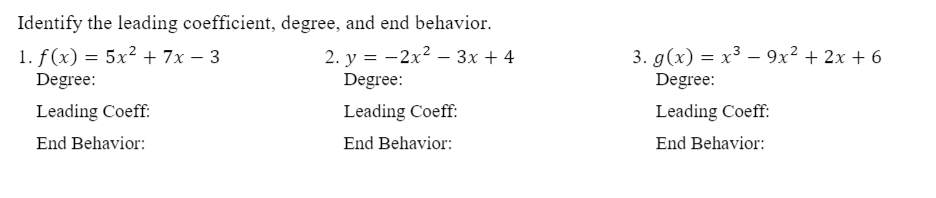 Identify the leading coefficient, degree, and end behavior.
1. f(x) = 5x² + 7x – 3
Degree:
3. g(x) = x³ – 9x² + 2x + 6
2. y = -2x2 – 3x + 4
Degree:
Degree:
Leading Coeff:
Leading Coeff:
Leading Coeff:
End Behavior:
End Behavior:
End Behavior:
