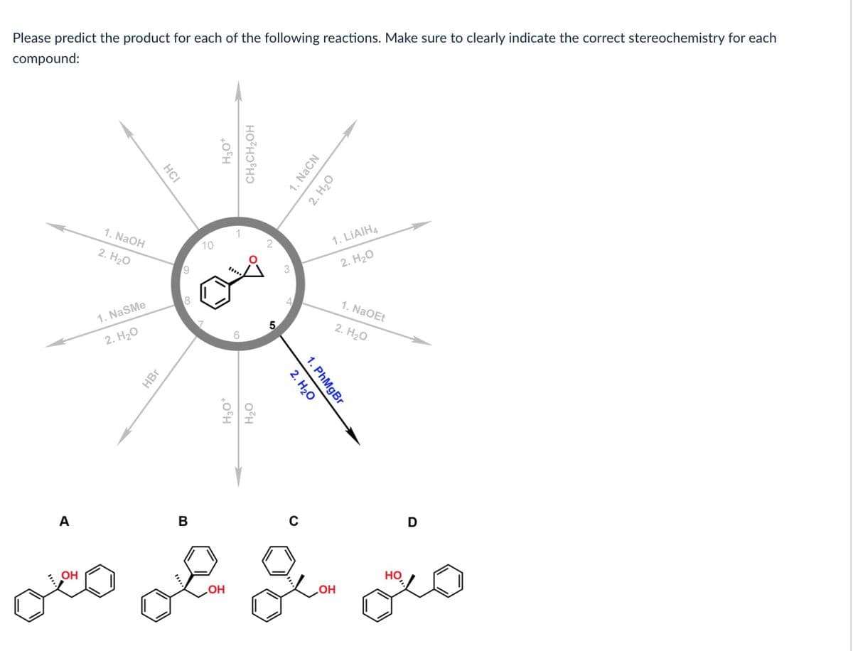 Please predict the product for each of the following reactions. Make sure to clearly indicate the correct stereochemistry for each
compound:
A
OH
1. NaOH
2. H2O
1. NaSMe
2. H2O
HCI
HBr
9
8
B
10
H₂O*
CH3CH₂OH
*****
H3O*
OH
OZH
5
3
1. NaCN
2. H2O
2. H2O
1. PhMgBr
1. LiAIH4
2. H2O
ола
OH
1. NaOEt
2. H2O
НО
D