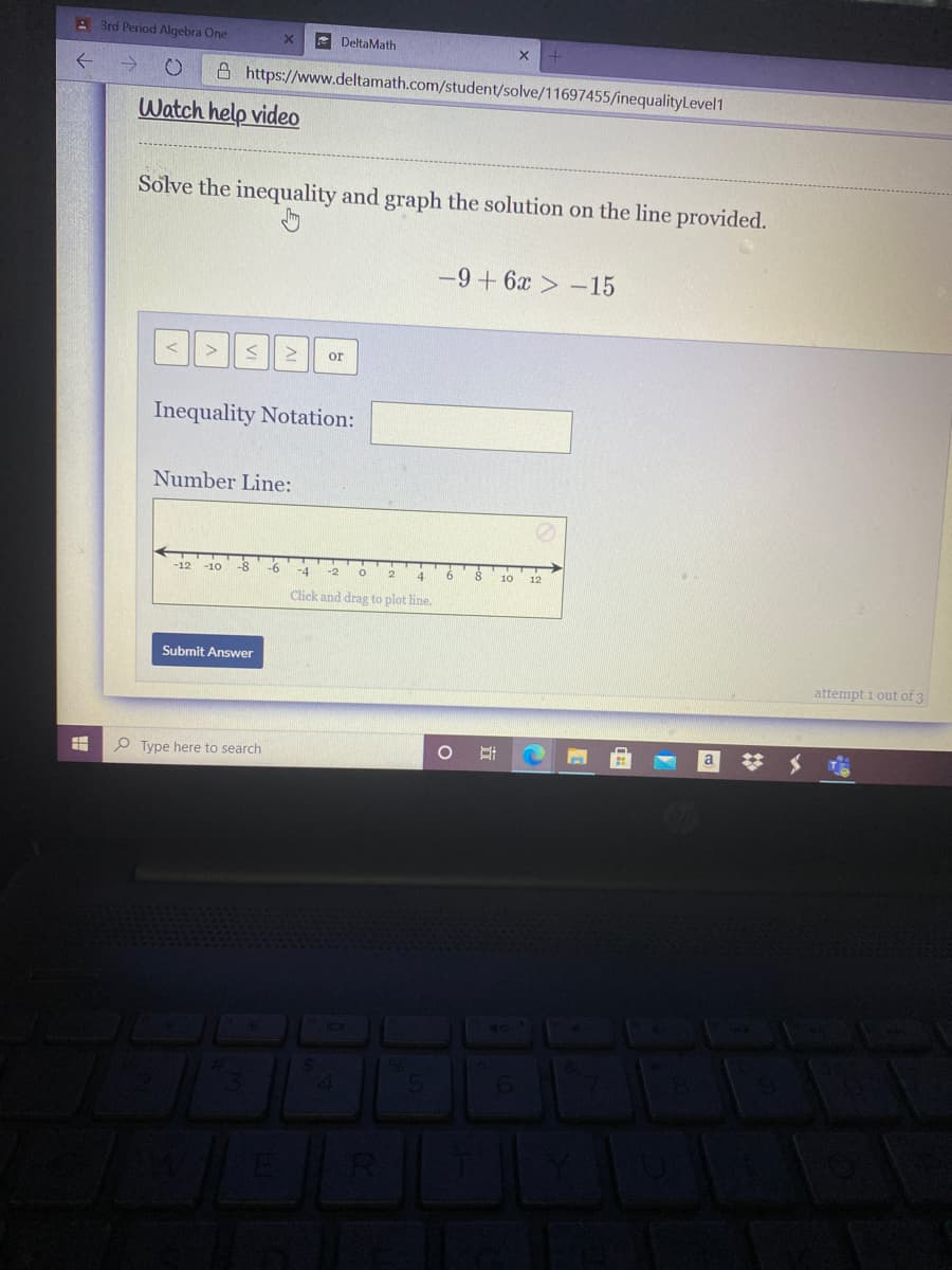 A 3rd Period Algebra One
- DeltaMath
A https://www.deltamath.com/student/solve/11697455/inequalityLevel1
Watch help video
Solve the inequality and graph the solution on the line provided.
-9+ 6x -15
or
Inequality Notation:
Number Line:
4.
6
-12
-10
10
12
Click and drag to plot line.
Submit Answer
attempt i out of 3
%23
O Type here to search
