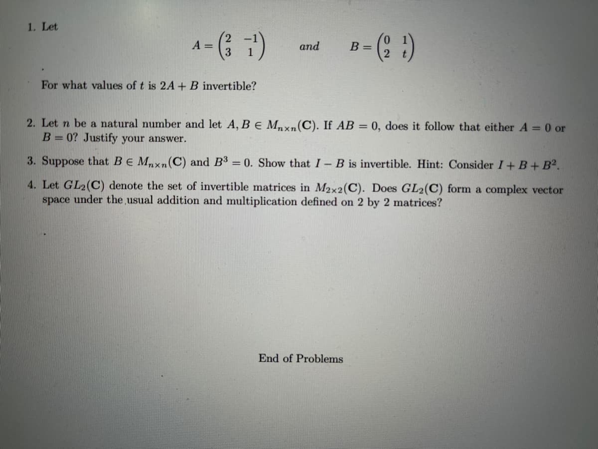 1. Let
A =
3
and
B =
For what values of t is 2A +B invertible?
2. Let n be a natural number and let A, BE Mnxn(C). If AB = 0, does it follow that either A =0 or
B= 0? Justify your answer.
3. Suppose that BE Mnxn(C) and B3 = 0. Show that I-B is invertible. Hint: Consider I+ B+ B2.
4. Let GL2(C) denote the set of invertible matrices in M2x2(C). Does GL2(C) form a complex vector
space under the usual addition and multiplication defined on 2 by 2 matrices?
End of Problems
