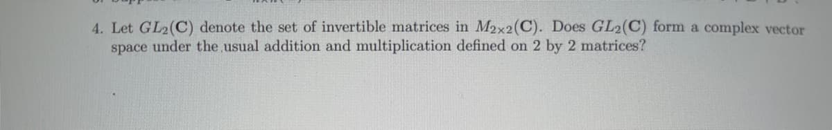 4. Let GL2(C) denote the set of invertible matrices in M2x2(C). Does GL2(C) form a complex vector
space under the usual addition and multiplication defined on 2 by 2 matrices?
