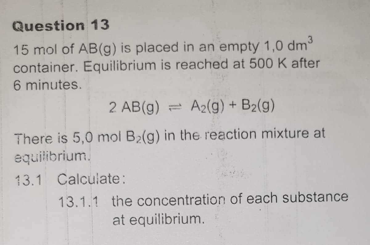 Question 13
15 mol of AB(g) is placed in an empty 1,0 dm
container. Equilibrium is reached at 500 K after
6 minutes.
2 AB(g)
A2(g) + B2(g)
There is 5,0 mol B2(g) in the reaction mixture at
equilibrium.
13.1 Calculate:
13.1.1 the concentration of each substance
at equilibrium.
