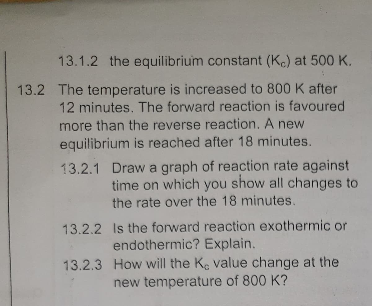 13.1.2 the equilibrium constant (Kc) at 500 K.
13.2 The temperature is increased to 800 K after
12 minutes. The forward reaction is favoured
more than the reverse reaction. A new
equilibrium is reached after 18 minutes.
13.2.1 Draw a graph of reaction rate against
time on which you show all changes to
the rate over the 18 minutes.
13.2.2 Is the forward reaction exothermic or
endothermic? Explain.
13.2.3 How will the Ke value change at the
new temperature of 800 K?
