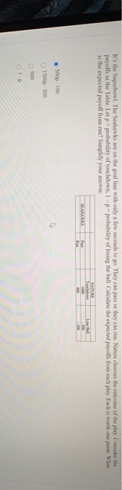 It's the Superbowl. The Seahawks are on the goal line with only a few seconds to go. They can pass or they can run. Nature chooses the outcome of the play. Consider the
payoffs in the Table. Let p- probability of touchdown, 1-p-probability of losing the ball. Calculate the expected payoffs from each play. Each is worth one point. What
is the expected payoff from run? Simplify your answer.
500p-100
1500p-500
O
O 500
01-P
SEAHAWKS
Fun
NATURE
1000
400
Love Ball
100