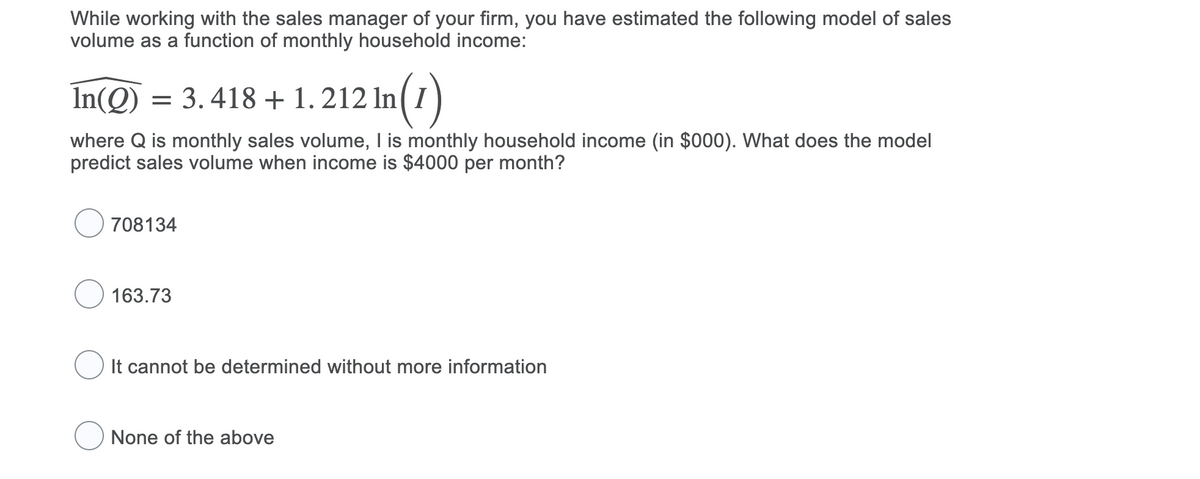 While working with the sales manager of your firm, you have estimated the following model of sales
volume as a function of monthly household income:
In(Q) = 3.418 + 1.212 ln(1)
where Q is monthly sales volume, I is monthly household income (in $000). What does the model
predict sales volume when income is $4000 per month?
708134
163.73
It cannot be determined without more information
None of the above