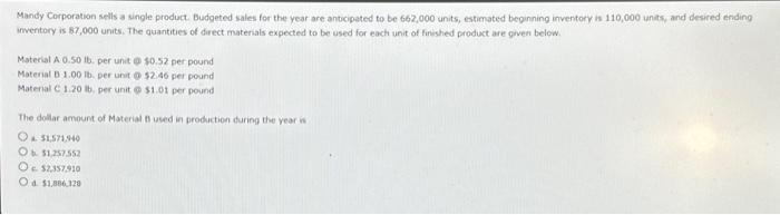 Mandy Corporation sells a single product. Budgeted sales for the year are anticipated to be 662,000 units, estimated beginning inventory is 110,000 units, and desired ending
inventory is 87,000 units. The quantities of direct materials expected to be used for each unit of finished product are given below.
Material A 0.50 lb. per unit @ $0.52 per pound
Material D 1.00 lb. per unit @ $2.46 per pound
Material C 1.20 lb, per unit @ $1.01 per pound
The dollar amount of Material t used in production during the year is
O&$1571,940
Ob $1.257.552
O $2,357910
Od $1.886.320