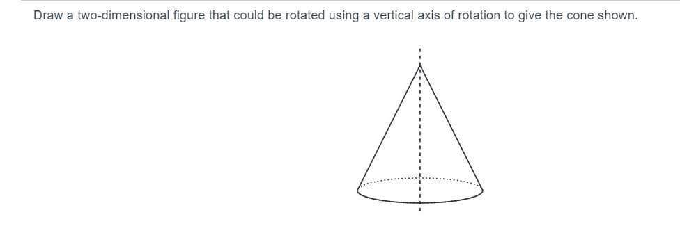 Draw a two-dimensional figure that could be rotated using a vertical axis of rotation to give the cone shown.
