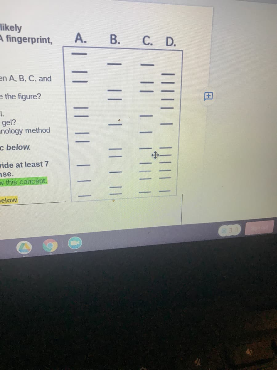 likely
A fingerprint,
А.
C. D.
en A, B, C, and
e the figure?
H.
gel?
unology method
c below.
vide at least 7
nse.
v this concept.
elow
田
||||
I || 1
|| | ||
<| || || || |||
