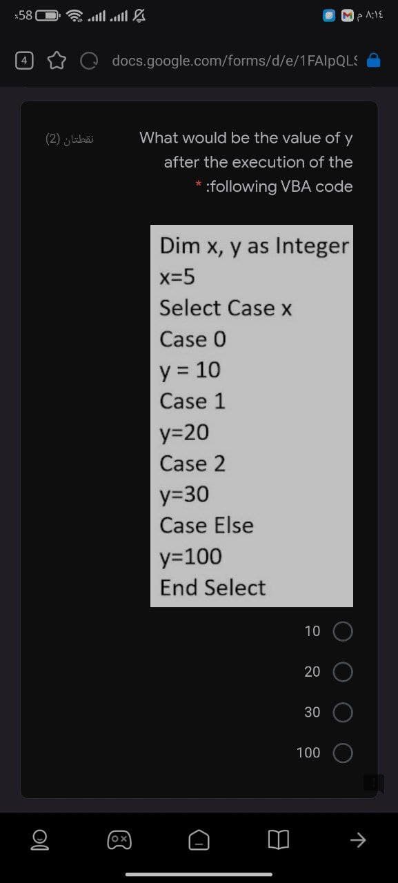 *58(
念.ll.ll g
Me A:1E
docs.google.com/forms/d/e/1FAIlpQLS
4
نقطتان )2(
What would be the value of y
after the execution of the
* :following VBA code
Dim x, y as Integer
x-5
Select Case x
Case 0
y = 10
Case 1
y=20
Case 2
y=30
Case Else
y=100
End Select
10
20
30
100
O O
