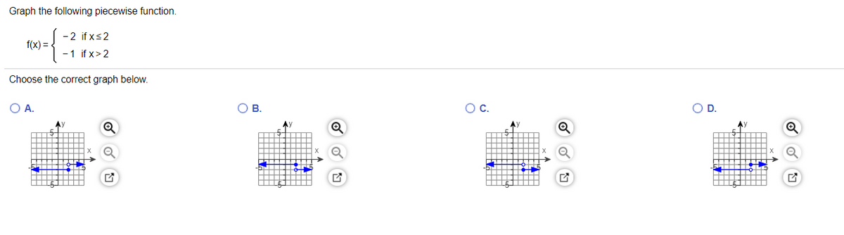 ### Graphing Piecewise Functions

**Instructions:**

Graph the following piecewise function:

\[ f(x) = \begin{cases} 
-2 & \text{if } x \leq 2 \\
-1 & \text{if } x > 2 
\end{cases} \]

**Choose the correct graph from the options below:**

#### Options:

1. **Option A:**
   - This graph shows a line segment where \( f(x) = -2 \) for \( x \leq 2 \) and a horizontal line at \( f(x) = -1 \) for \( x > 2 \).
   - It is characterized by a solid dot at the point (2, -2) and an open dot at the point (2, -1), indicating the function changes from -2 to -1 exactly at \( x = 2 \).

2. **Option B:**
   - This graph displays a line segment at \( f(x) = -1 \) for \( x \leq 2 \) and a horizontal line at \( f(x) = -2 \) for \( x > 2 \).
   - Solid and open dots are swapped, which does not match the conditions given.

3. **Option C:**
   - This graph illustrates a line where \( f(x) = -2 \) over all \( x \), which does not match the piecewise function.

4. **Option D:**
   - This graph demonstrates a line where \( f(x) = -1 \) for all \( x \), not accurately representing the piecewise nature of the function.

### Solution Explanation:

The correct graph needs to reflect two segments;
- A horizontal line segment at \( f(x) = -2 \) extending up to and including \( x = 2 \).
- Another horizontal line segment at \( f(x) = -1 \) starting just after \( x = 2 \).

Thus:
- The correct graph is **Option A**. 
    - This graph correctly shows:
        - A solid dot at (2, -2), indicating the function's value is -2 at \( x = 2 \).
        - An open dot at (2, -1), indicating the function's value immediately changes to -1 for \( x > 2 \).

This detailed explanation should help you understand how to graph piecewise functions and identify the correct