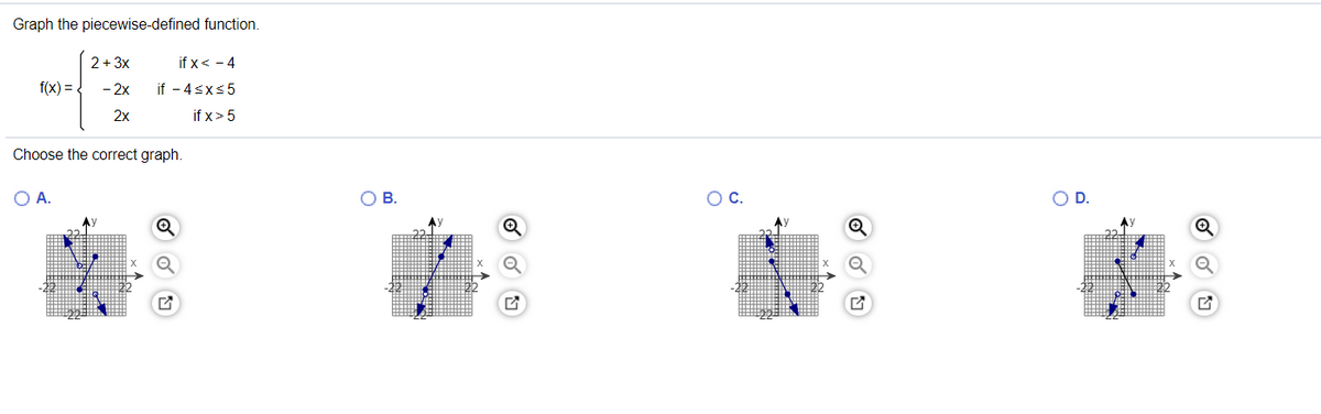 Graph the piecewise-defined function.
2+ 3x
if x< - 4
f(x) = {
- 2x
if - 4sxs5
2x
if x> 5
Choose the correct graph.
O A.
В.
OD.
