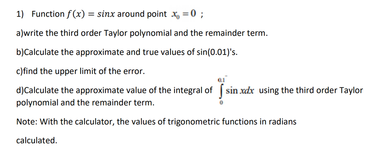 1) Function f (x) = sinx around point x, = 0 ;
%3D
a)write the third order Taylor polynomial and the remainder term.
b)Calculate the approximate and true values of sin(0.01)'s.
c)find the upper limit of the error.
d)Calculate the approximate value of the integral of
sin xdx using the third order Taylor
polynomial and the remainder term.
Note: With the calculator, the values of trigonometric functions in radians
calculated.
