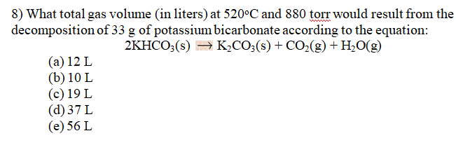 8) What total gas volume (in liters) at 520°C and 880 torr would result from the
decomposition of 33 g of potassium bicarbonate according to the equation:
2KHCO;(s) = K,CO;(s) + CO2(g) + H2O(g)
(a) 12 L
(b) 10 L
(c) 19 L
(d) 37 L
(e) 56 L
